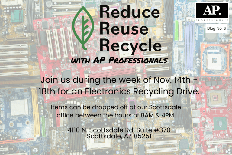 Electronics Recycling A flyer with the background of electronic wiring plates with the text over it that says " Reduce Reuse Recycle with AP Professionals Join us during the week of Nov. 14th - 18th for an Electronics Recycling Drive. Items can be dropped off at our Scottsdale Office between the hours of 8AM & 4PM. 4110 N. Scottsdale Rd, Suite #370 Scottsdale AZ 85251 Electronics Recycling